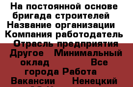 На постоянной основе бригада строителей › Название организации ­ Компания-работодатель › Отрасль предприятия ­ Другое › Минимальный оклад ­ 20 000 - Все города Работа » Вакансии   . Ненецкий АО,Красное п.